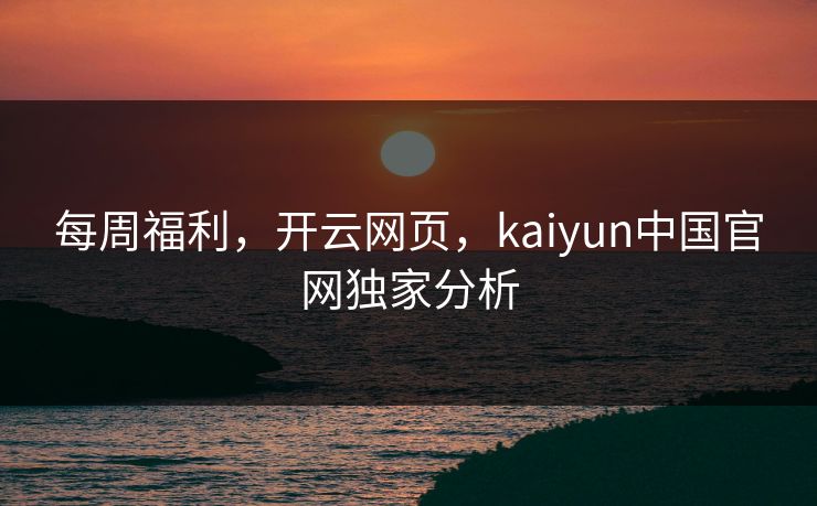 每周福利，开云网页，kaiyun中国官网独家分析