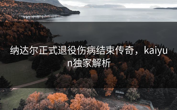 纳达尔正式退役伤病结束传奇，kaiyun独家解析