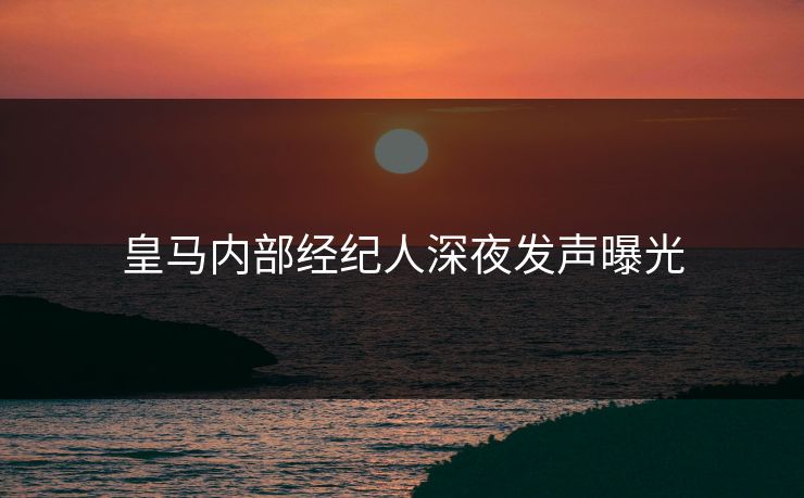 皇马内部经纪人深夜发声曝光