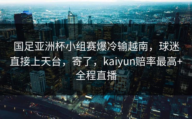 国足亚洲杯小组赛爆冷输越南,球迷直接上天台,寄了,kaiyun赔率最高+全程直播 国足亚洲杯小组赛爆冷输越南,球迷直接上天台,寄了,kaiyun赔率最高+全程直播