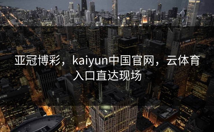 亚冠博彩，kaiyun中国官网，云体育入口直达现场