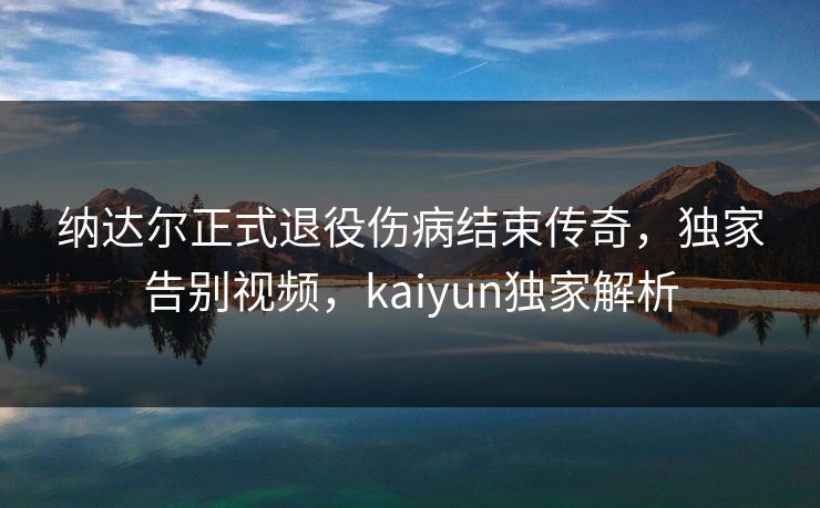 纳达尔正式退役伤病结束传奇，独家告别视频，kaiyun独家解析