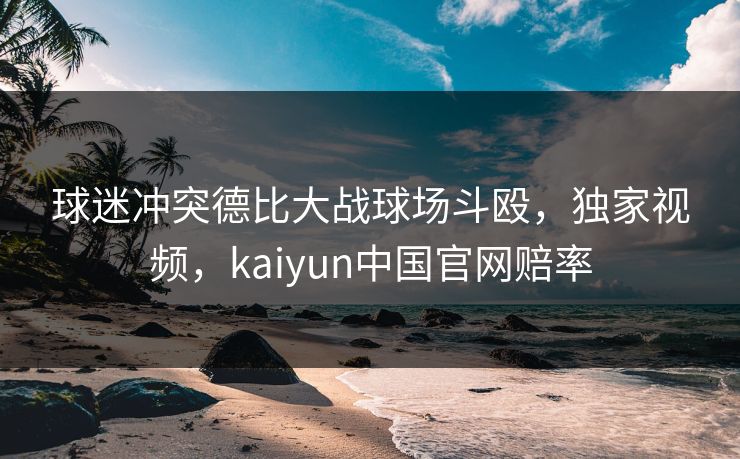 球迷冲突德比大战球场斗殴,独家视频,kaiyun中国官网赔率 球迷冲突德比大战球场斗殴,独家视频,kaiyun中国官网赔率