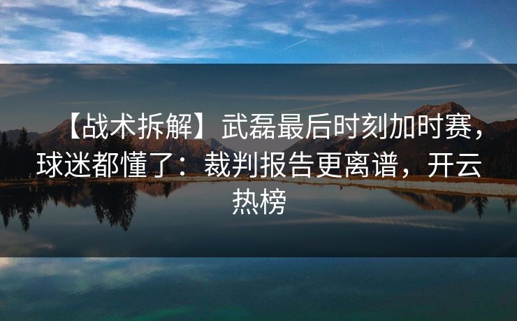 【战术拆解】武磊最后时刻加时赛，球迷都懂了：裁判报告更离谱，开云热榜