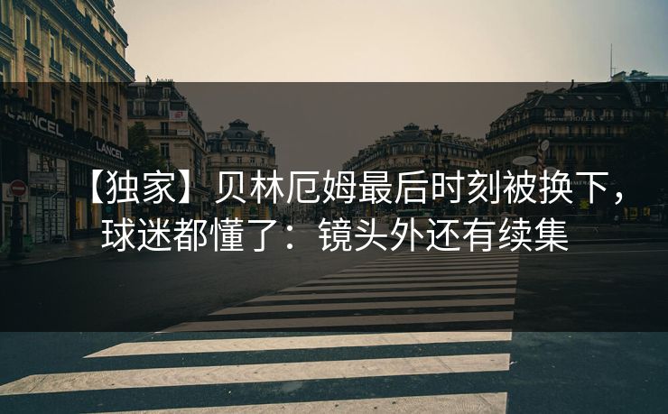 【独家】贝林厄姆最后时刻被换下，球迷都懂了：镜头外还有续集